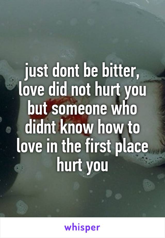 just dont be bitter, love did not hurt you but someone who didnt know how to love in the first place hurt you