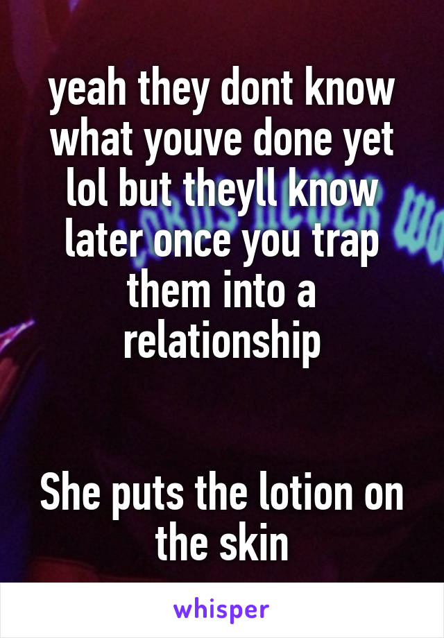 yeah they dont know what youve done yet lol but theyll know later once you trap them into a relationship


She puts the lotion on the skin