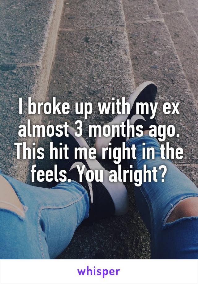 I broke up with my ex almost 3 months ago. This hit me right in the feels. You alright?
