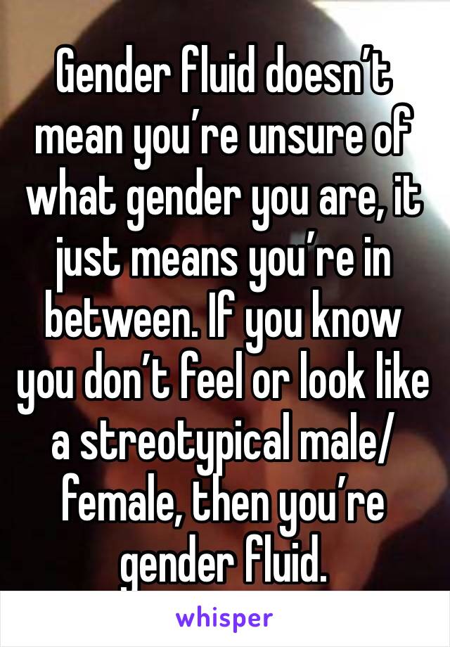Gender fluid doesn’t mean you’re unsure of what gender you are, it just means you’re in between. If you know you don’t feel or look like a streotypical male/female, then you’re gender fluid. 