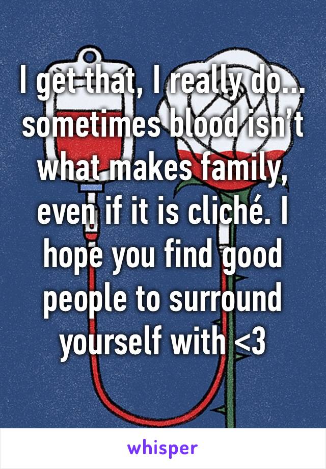 I get that, I really do... sometimes blood isn’t what makes family, even if it is cliché. I hope you find good people to surround yourself with <3