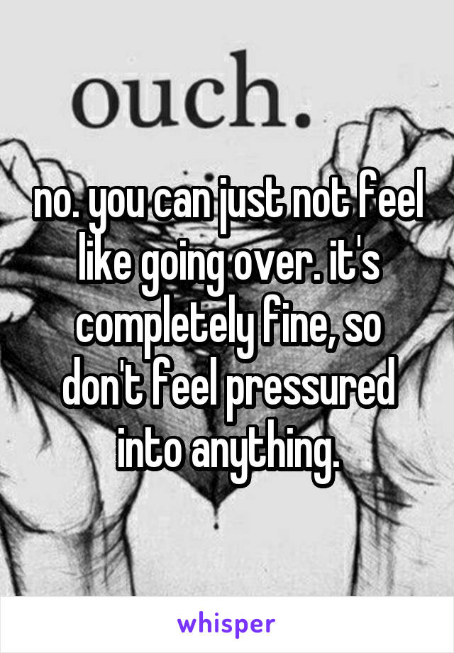 no. you can just not feel like going over. it's completely fine, so don't feel pressured into anything.