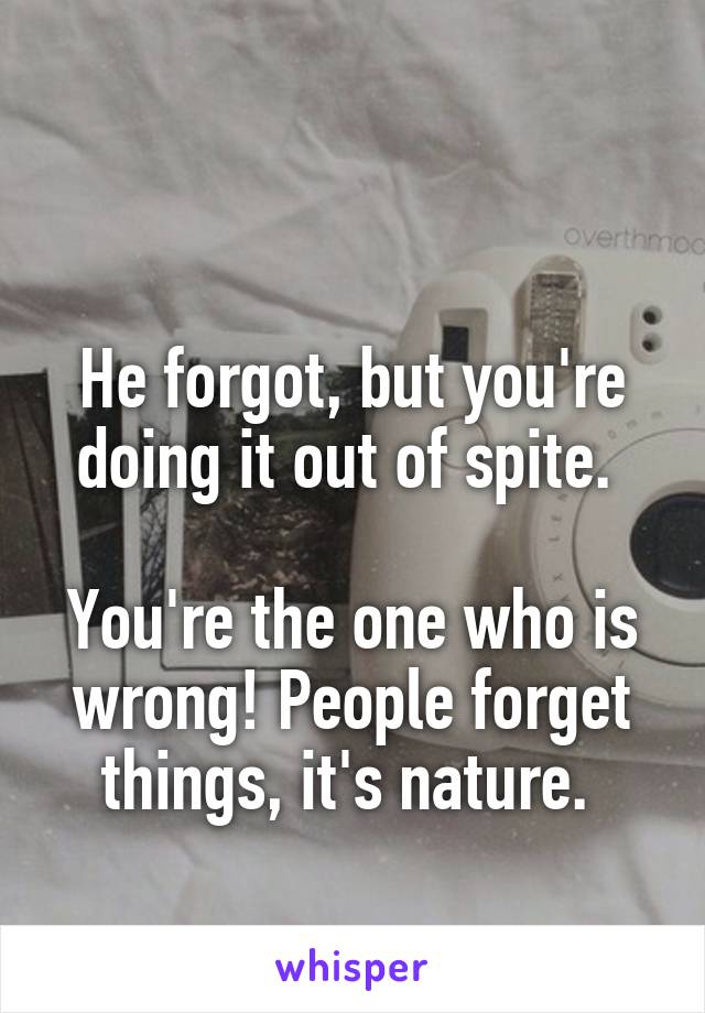 

He forgot, but you're doing it out of spite. 

You're the one who is wrong! People forget things, it's nature. 