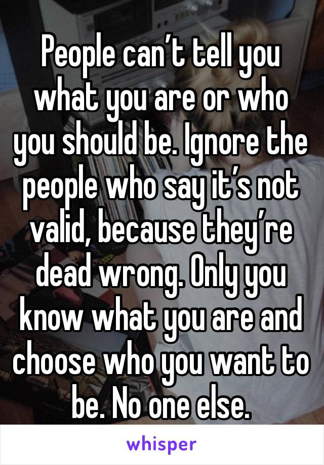 People can’t tell you what you are or who you should be. Ignore the people who say it’s not valid, because they’re dead wrong. Only you know what you are and choose who you want to be. No one else.