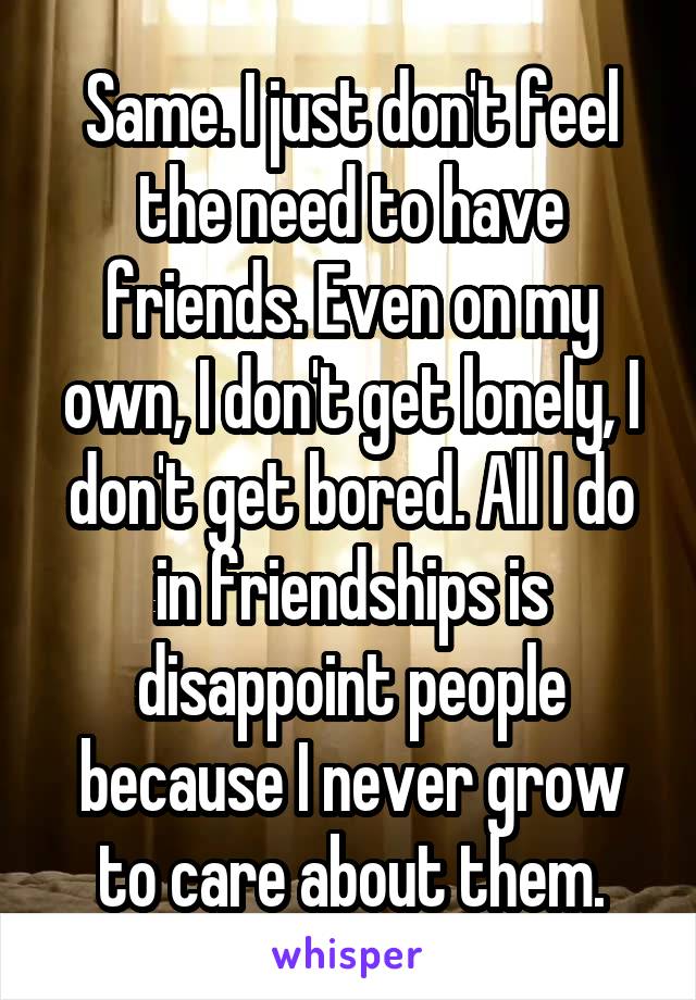 Same. I just don't feel the need to have friends. Even on my own, I don't get lonely, I don't get bored. All I do in friendships is disappoint people because I never grow to care about them.