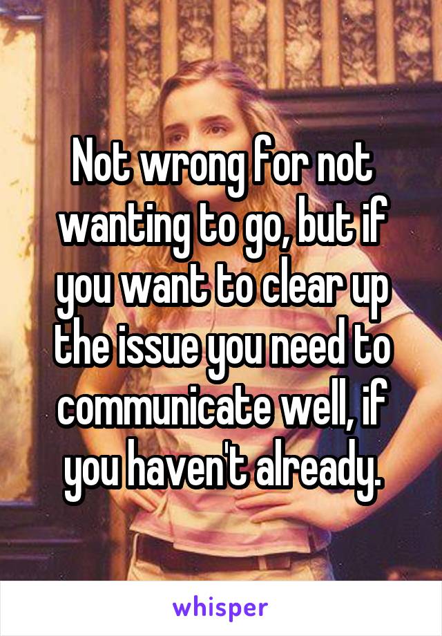 Not wrong for not wanting to go, but if you want to clear up the issue you need to communicate well, if you haven't already.