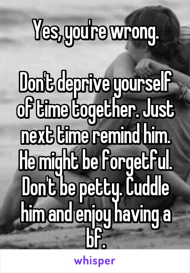 Yes, you're wrong.

Don't deprive yourself of time together. Just next time remind him. He might be forgetful. Don't be petty. Cuddle him and enjoy having a bf.