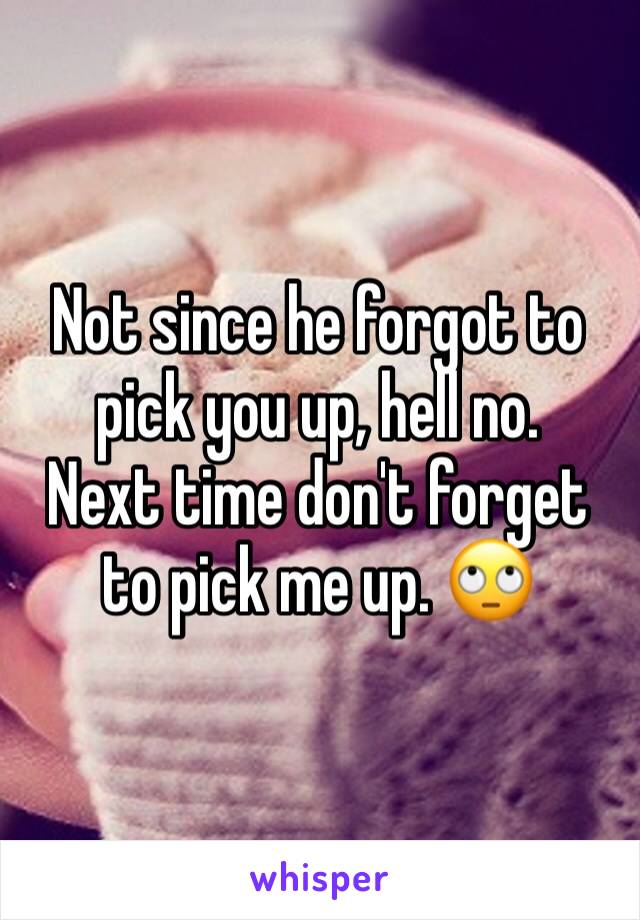 Not since he forgot to pick you up, hell no.
Next time don't forget to pick me up. 🙄