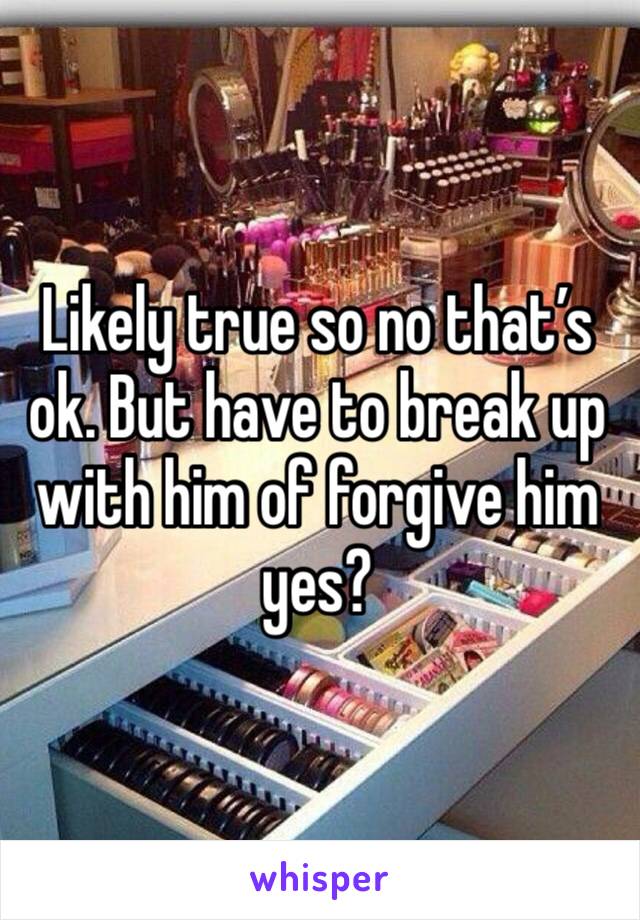 Likely true so no that’s ok. But have to break up with him of forgive him yes?