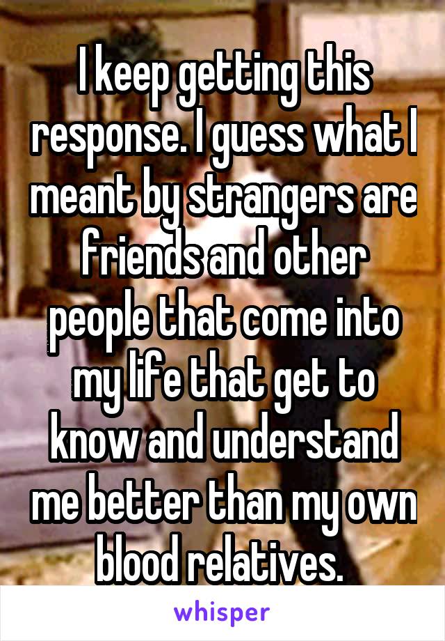 I keep getting this response. I guess what I meant by strangers are friends and other people that come into my life that get to know and understand me better than my own blood relatives. 