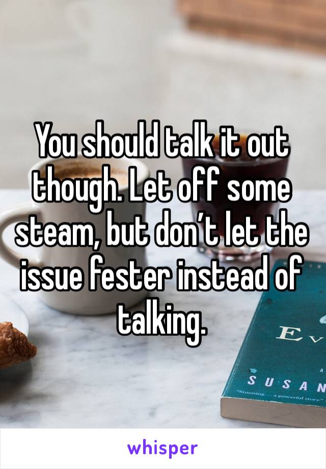 You should talk it out though. Let off some steam, but don’t let the issue fester instead of talking.