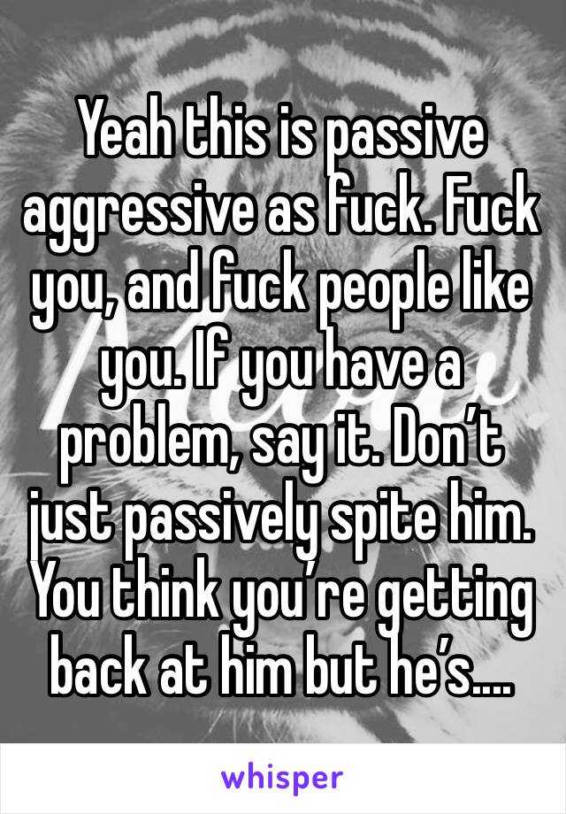 Yeah this is passive aggressive as fuck. Fuck you, and fuck people like you. If you have a problem, say it. Don’t just passively spite him. You think you’re getting back at him but he’s.... 