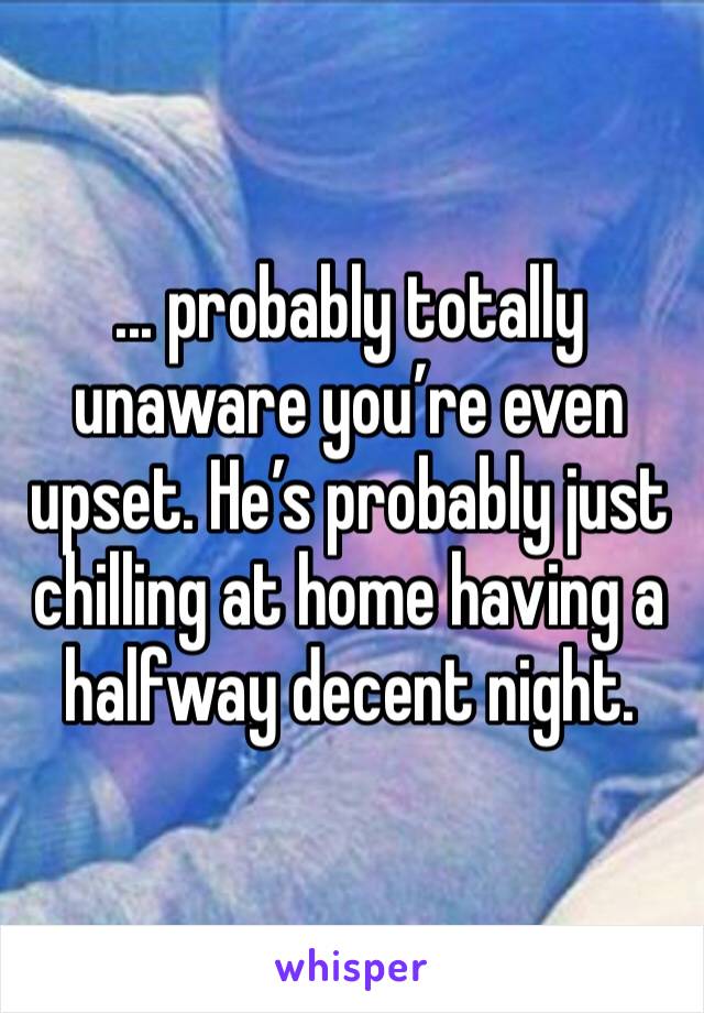 ... probably totally unaware you’re even upset. He’s probably just chilling at home having a halfway decent night.