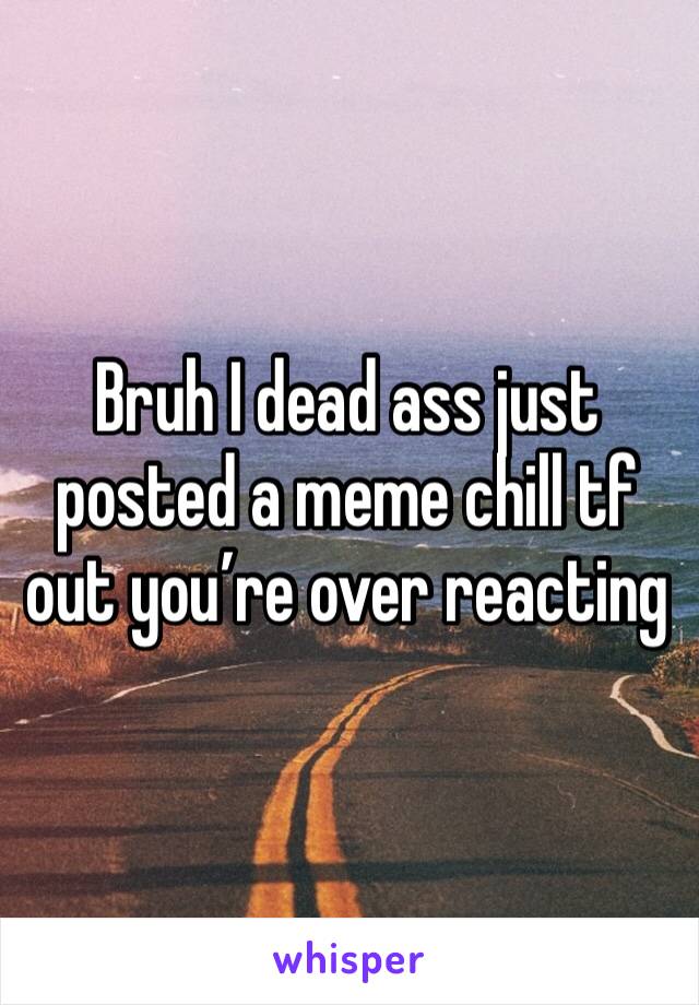 Bruh I dead ass just posted a meme chill tf out you’re over reacting 