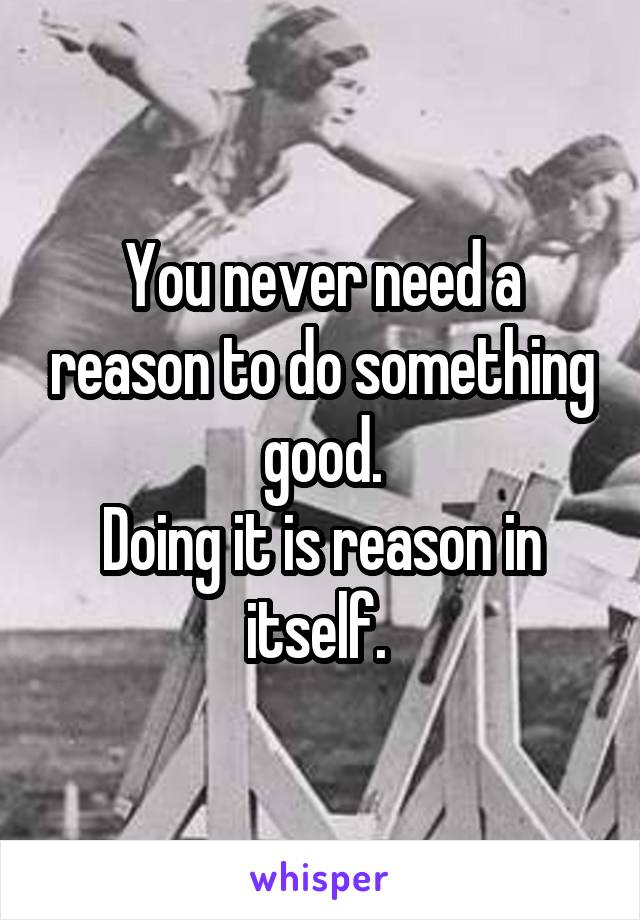 You never need a reason to do something good.
Doing it is reason in itself. 