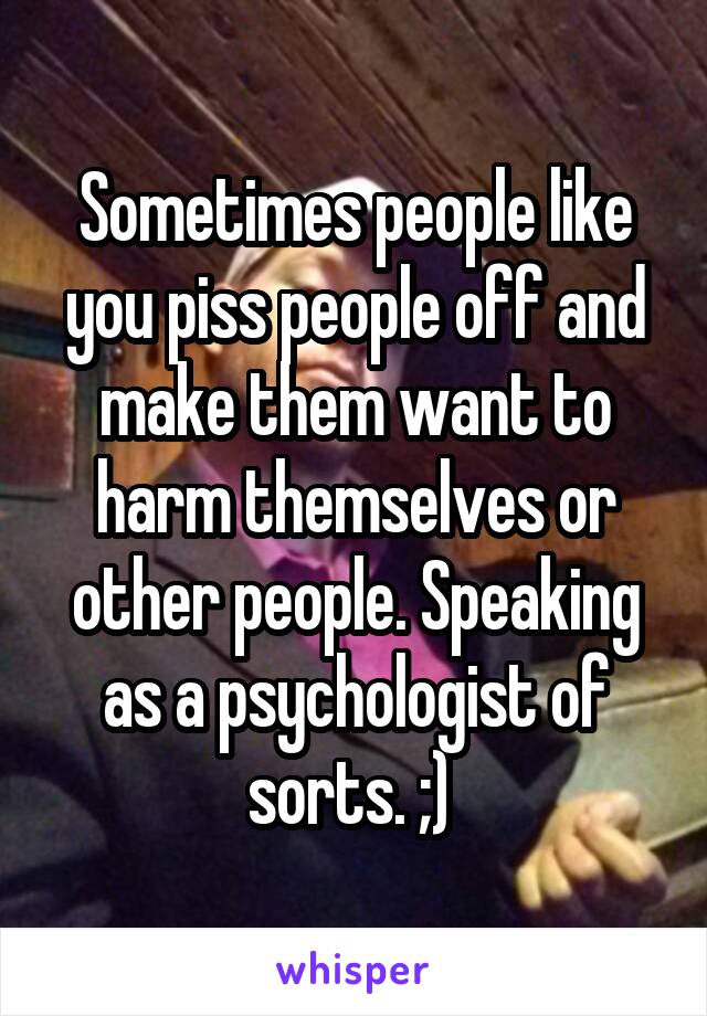 Sometimes people like you piss people off and make them want to harm themselves or other people. Speaking as a psychologist of sorts. ;) 