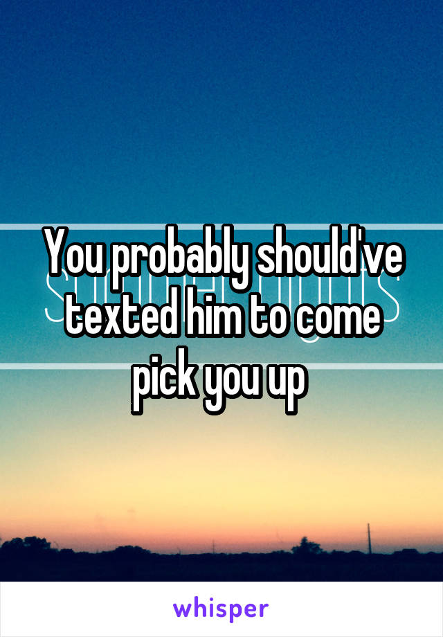 You probably should've texted him to come pick you up 