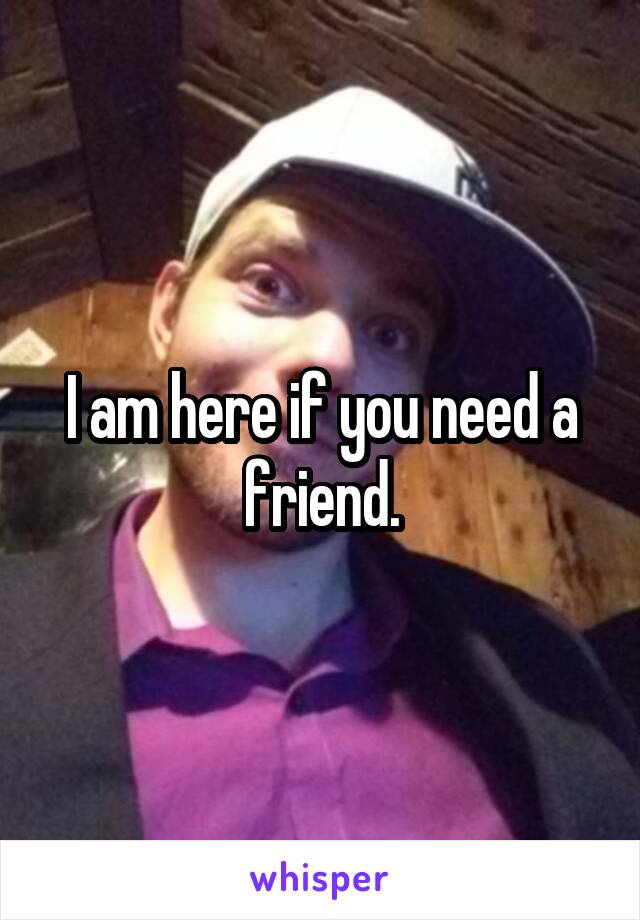 I am here if you need a friend.