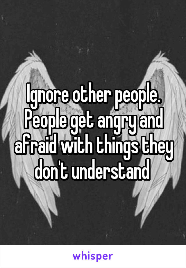 Ignore other people. People get angry and afraid with things they don't understand 