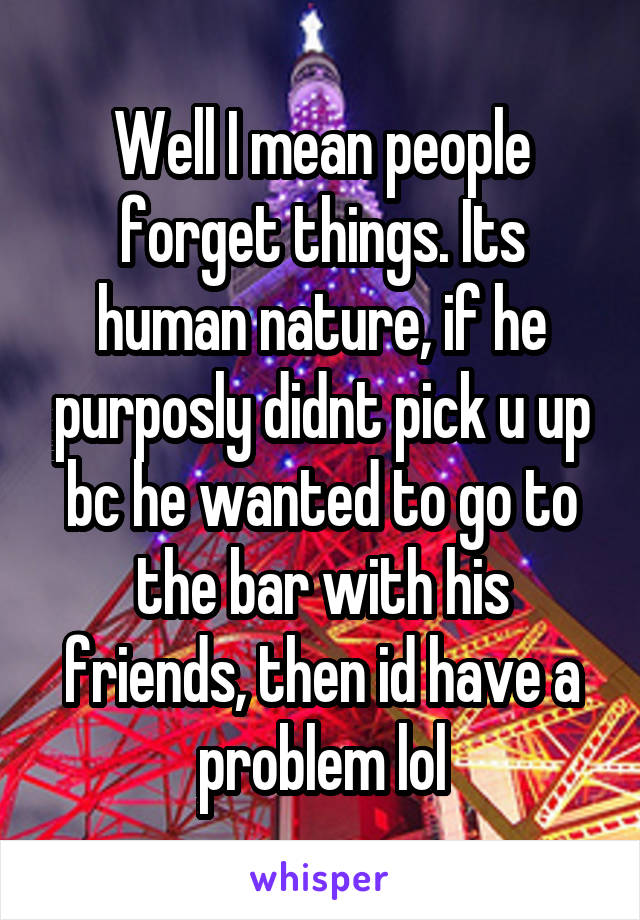 Well I mean people forget things. Its human nature, if he purposly didnt pick u up bc he wanted to go to the bar with his friends, then id have a problem lol