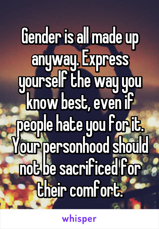 Gender is all made up anyway. Express yourself the way you know best, even if people hate you for it. Your personhood should not be sacrificed for their comfort.