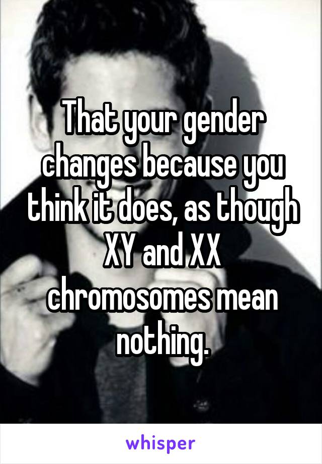 That your gender changes because you think it does, as though XY and XX chromosomes mean nothing.