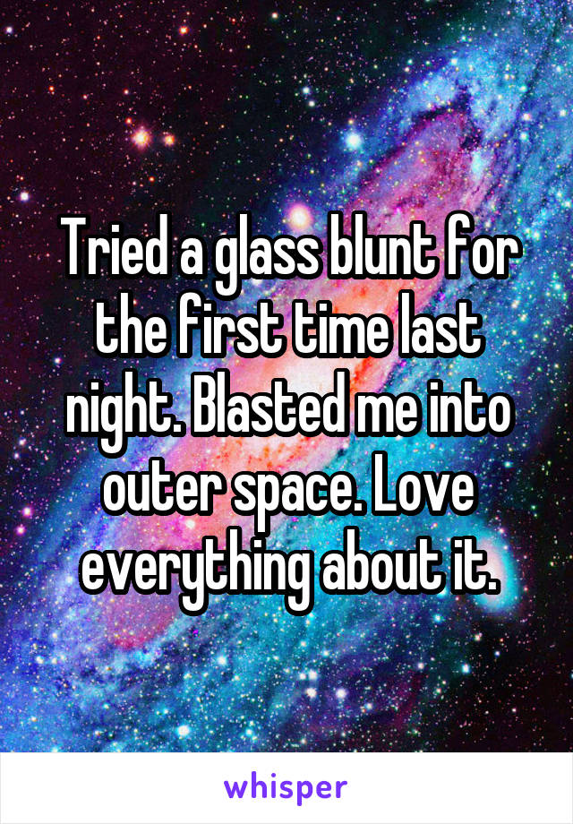 Tried a glass blunt for the first time last night. Blasted me into outer space. Love everything about it.