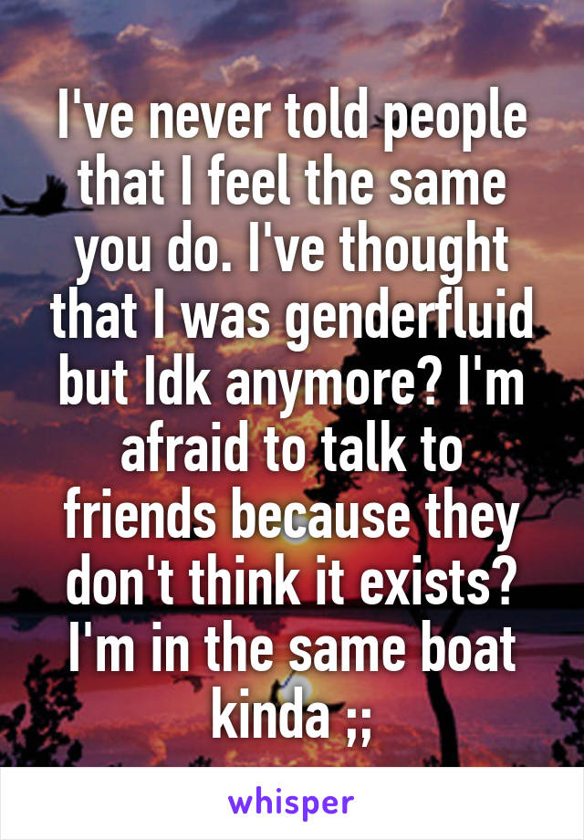 I've never told people that I feel the same you do. I've thought that I was genderfluid but Idk anymore? I'm afraid to talk to friends because they don't think it exists? I'm in the same boat kinda ;;