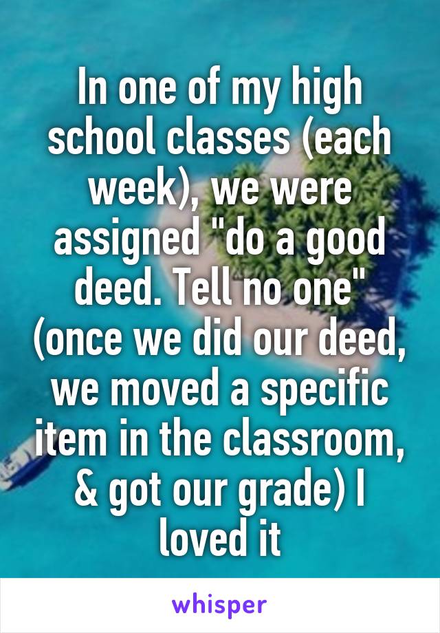 In one of my high school classes (each week), we were assigned "do a good deed. Tell no one" (once we did our deed, we moved a specific item in the classroom, & got our grade) I loved it