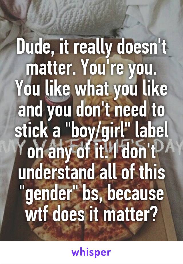 Dude, it really doesn't matter. You're you. You like what you like and you don't need to stick a "boy/girl" label on any of it. I don't understand all of this "gender" bs, because wtf does it matter?