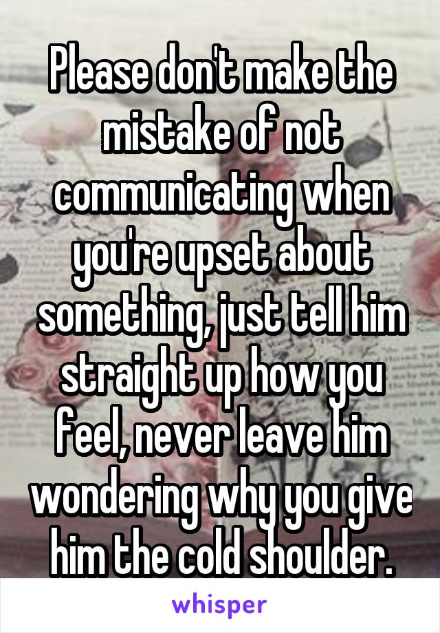 Please don't make the mistake of not communicating when you're upset about something, just tell him straight up how you feel, never leave him wondering why you give him the cold shoulder.