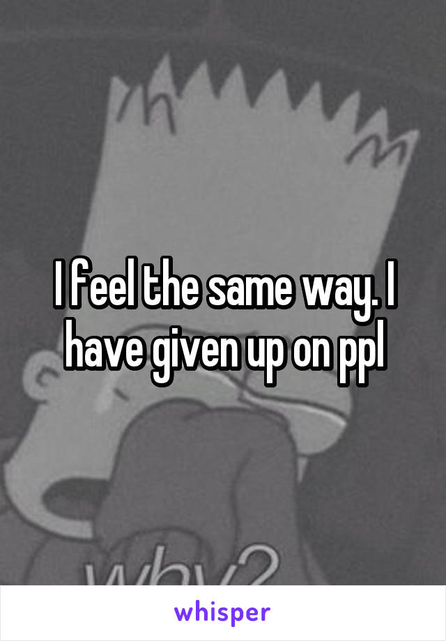 I feel the same way. I have given up on ppl