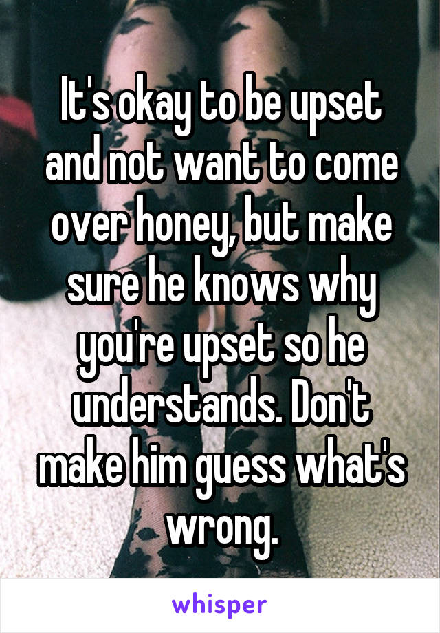 It's okay to be upset and not want to come over honey, but make sure he knows why you're upset so he understands. Don't make him guess what's wrong.