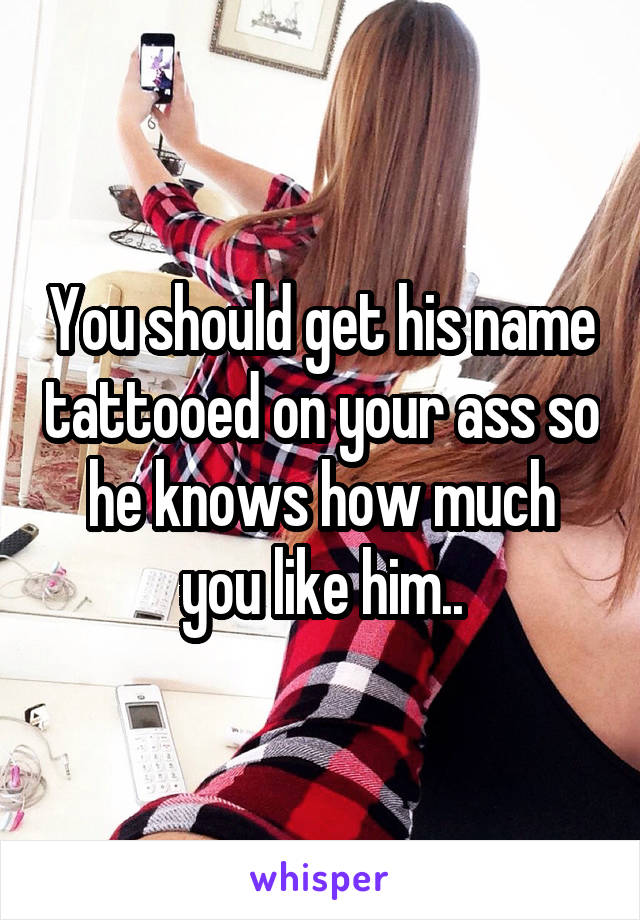 You should get his name tattooed on your ass so he knows how much you like him..
