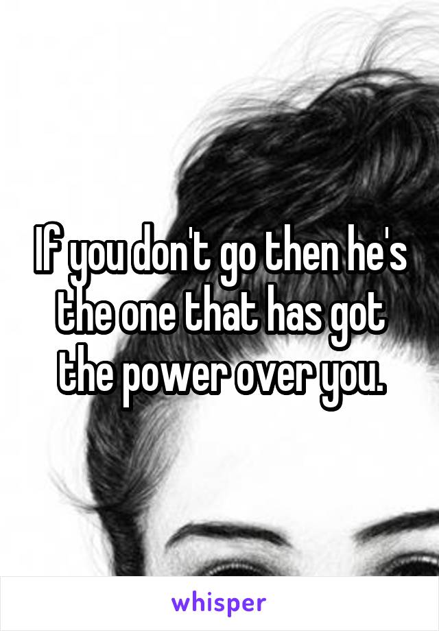 If you don't go then he's the one that has got the power over you.