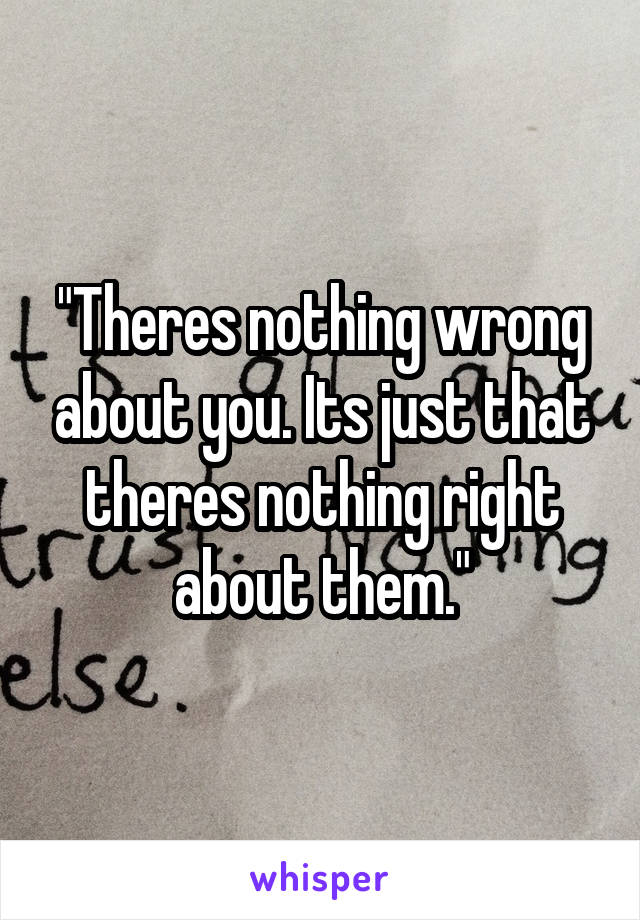 "Theres nothing wrong about you. Its just that theres nothing right about them."