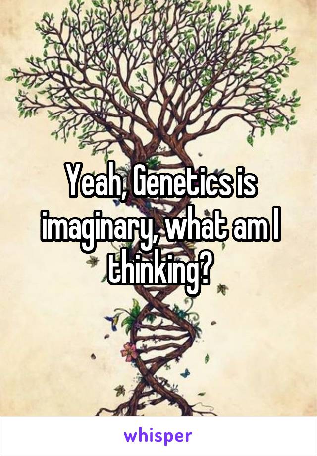 Yeah, Genetics is imaginary, what am I thinking?