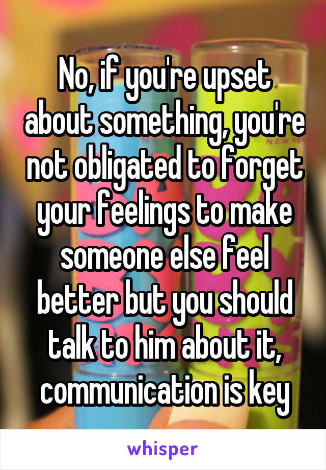 No, if you're upset about something, you're not obligated to forget your feelings to make someone else feel better but you should talk to him about it, communication is key