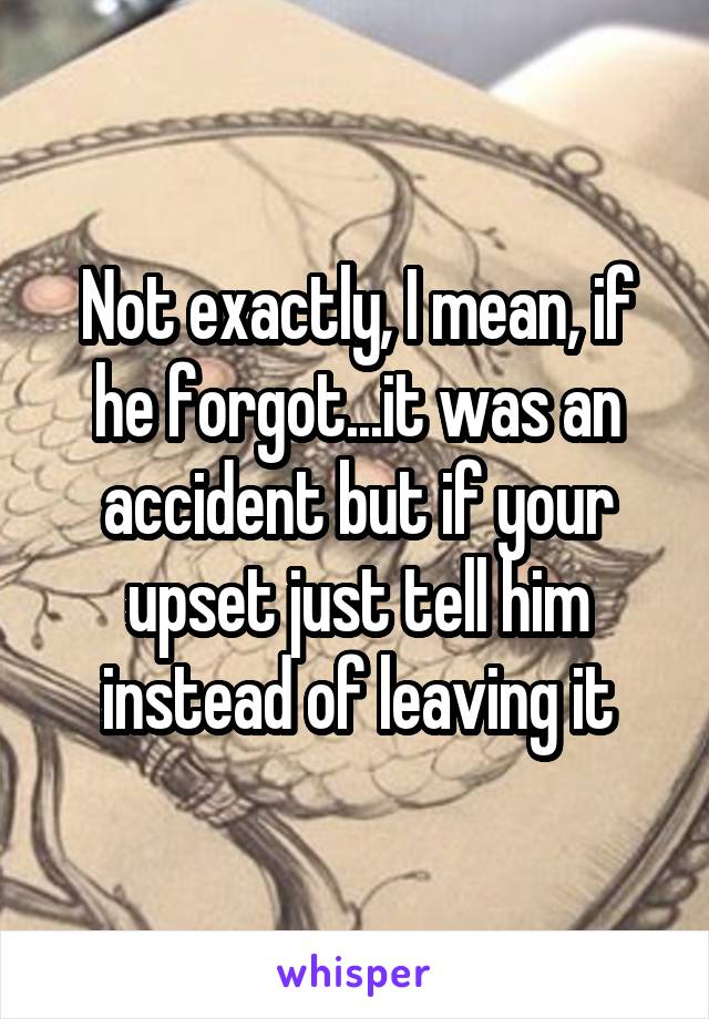 Not exactly, I mean, if he forgot...it was an accident but if your upset just tell him instead of leaving it