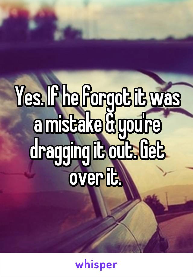 Yes. If he forgot it was a mistake & you're dragging it out. Get over it. 