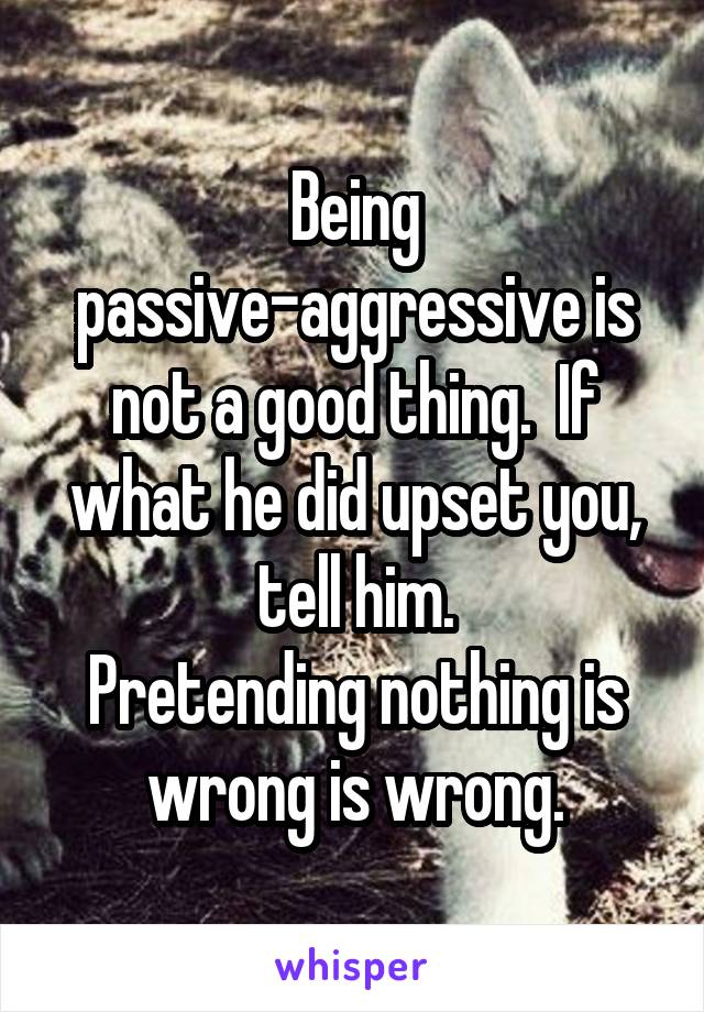 Being passive-aggressive is not a good thing.  If what he did upset you, tell him.
Pretending nothing is wrong is wrong.