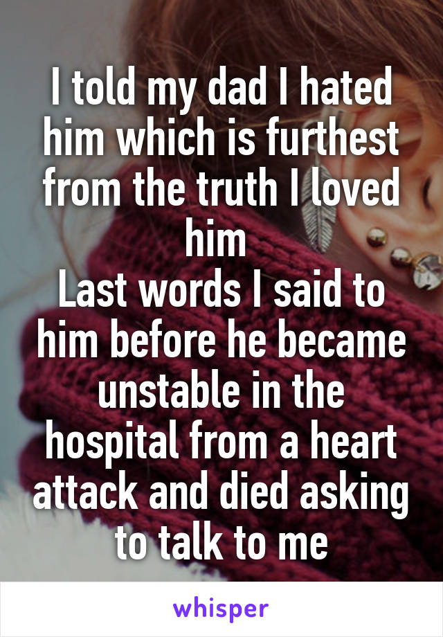 I told my dad I hated him which is furthest from the truth I loved him 
Last words I said to him before he became unstable in the hospital from a heart attack and died asking to talk to me