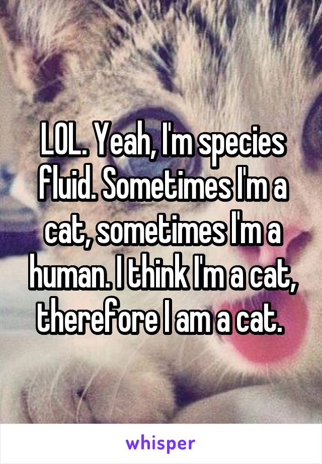 LOL. Yeah, I'm species fluid. Sometimes I'm a cat, sometimes I'm a human. I think I'm a cat, therefore I am a cat. 