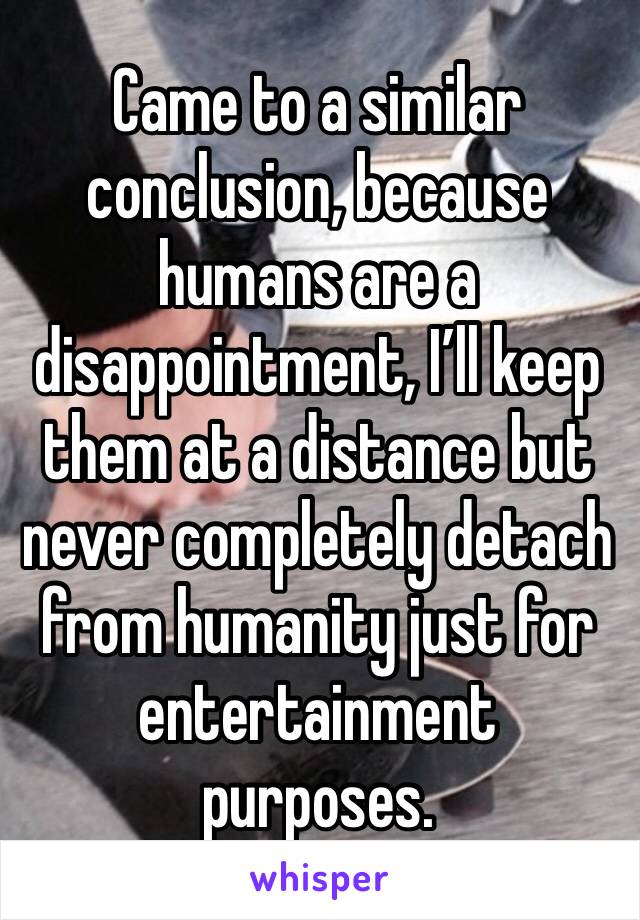Came to a similar conclusion, because humans are a disappointment, I’ll keep them at a distance but never completely detach from humanity just for entertainment purposes.