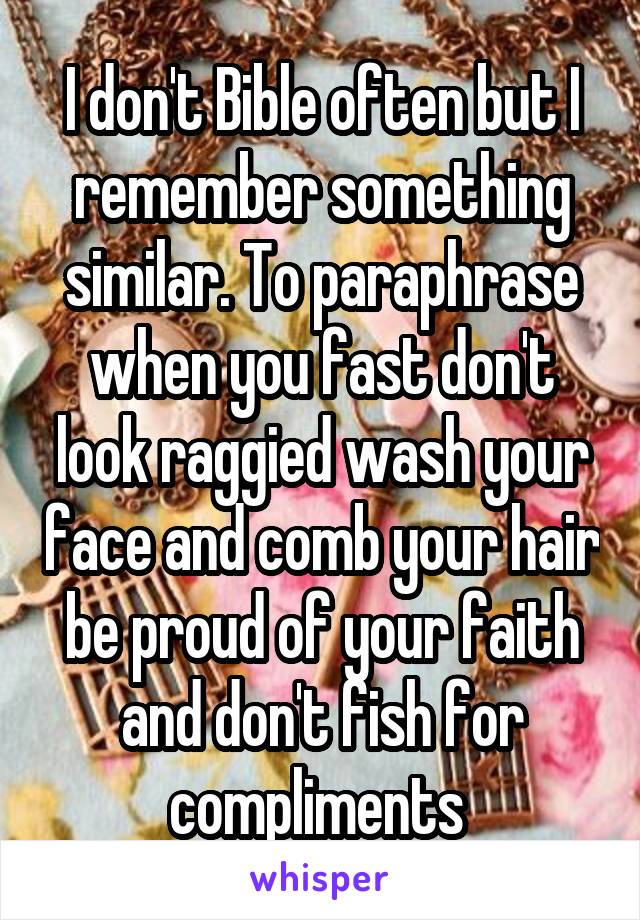 I don't Bible often but I remember something similar. To paraphrase when you fast don't look raggied wash your face and comb your hair be proud of your faith and don't fish for compliments 
