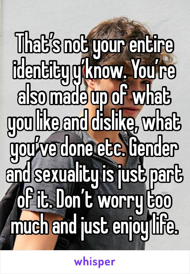 That’s not your entire identity y’know. You’re also made up of what you like and dislike, what you’ve done etc. Gender and sexuality is just part of it. Don’t worry too much and just enjoy life.