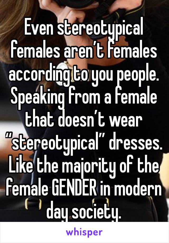 Even stereotypical females aren’t females according to you people. Speaking from a female that doesn’t wear “stereotypical” dresses.  Like the majority of the female GENDER in modern day society.