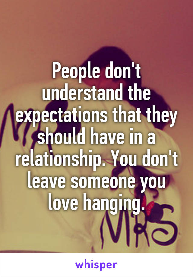 People don't understand the expectations that they should have in a relationship. You don't leave someone you love hanging.