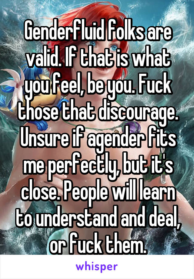 Genderfluid folks are valid. If that is what you feel, be you. Fuck those that discourage. Unsure if agender fits me perfectly, but it's close. People will learn to understand and deal, or fuck them.