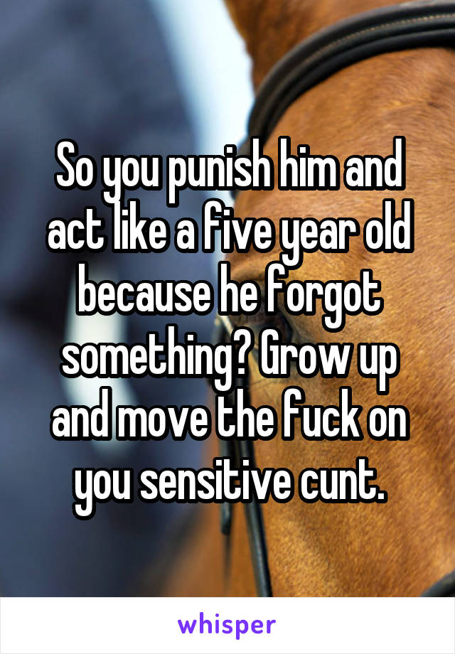 So you punish him and act like a five year old because he forgot something? Grow up and move the fuck on you sensitive cunt.